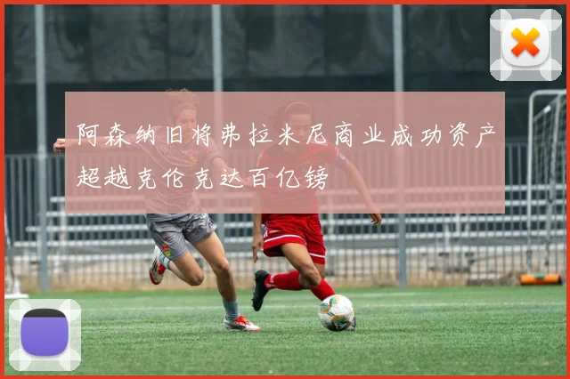阿森纳旧将弗拉米尼商业成功资产超越克伦克达百亿镑