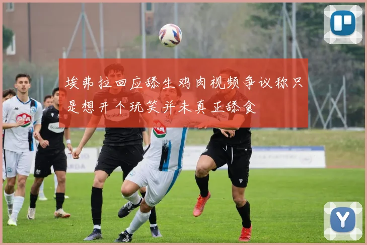 埃弗拉回应舔生鸡肉视频争议称只是想开个玩笑并未真正舔食