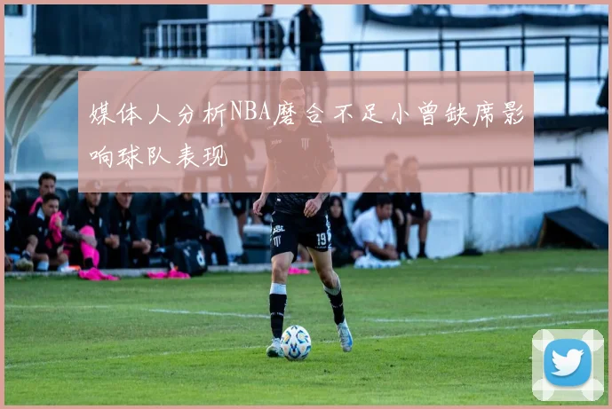 媒体人分析NBA磨合不足小曾缺席影响球队表现