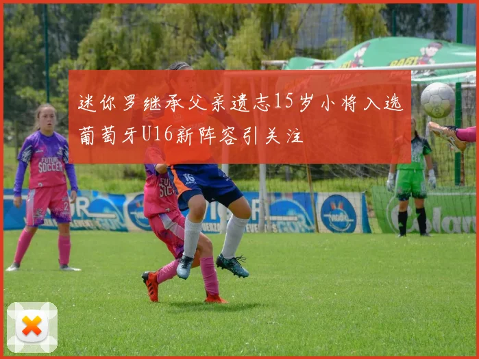 迷你罗继承父亲遗志15岁小将入选葡萄牙U16新阵容引关注