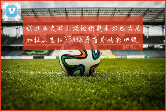 创造历史时刻诺恰德奥米尔成为尼加拉瓜首位NBA球员首秀精彩回顾
