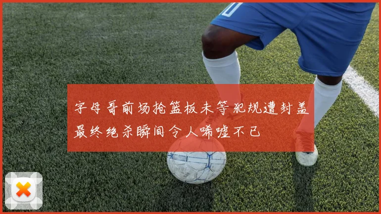 字母哥前场抢篮板未等犯规遭封盖最终绝杀瞬间令人唏嘘不已