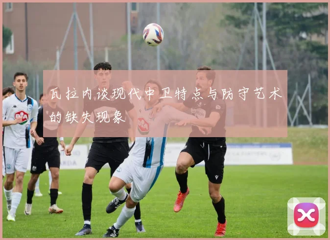 瓦拉内谈现代中卫特点与防守艺术的缺失现象