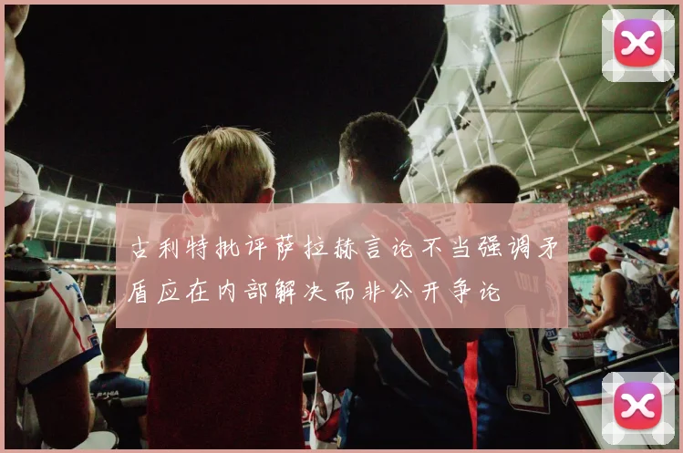 古利特批评萨拉赫言论不当强调矛盾应在内部解决而非公开争论
