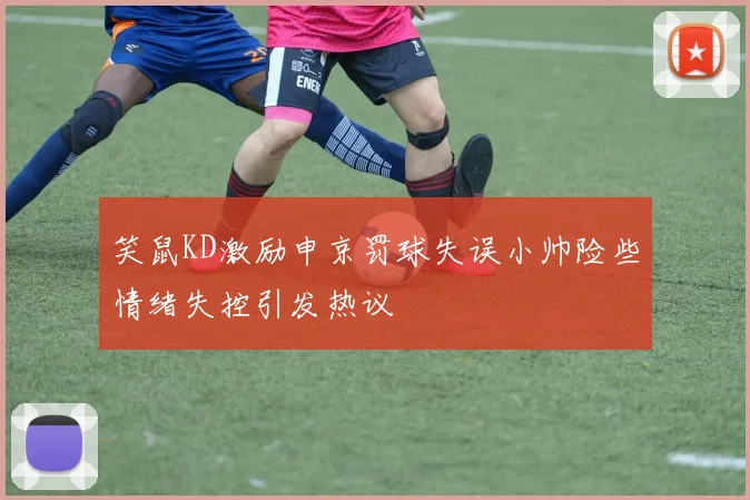 笑鼠KD激励申京罚球失误小帅险些情绪失控引发热议
