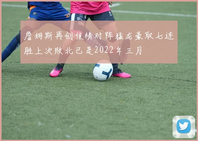 詹姆斯再创佳绩对阵猛龙豪取七连胜上次败北已是2022年三月