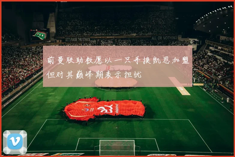 前曼联助教愿以一只手换凯恩加盟但对其巅峰期表示担忧