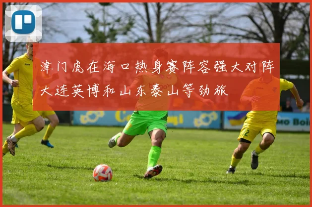 津门虎在海口热身赛阵容强大对阵大连英博和山东泰山等劲旅