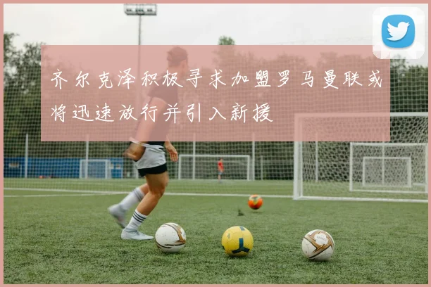 齐尔克泽积极寻求加盟罗马曼联或将迅速放行并引入新援