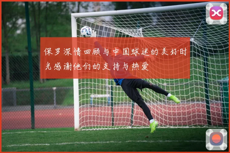 保罗深情回顾与中国球迷的美好时光感谢他们的支持与热爱