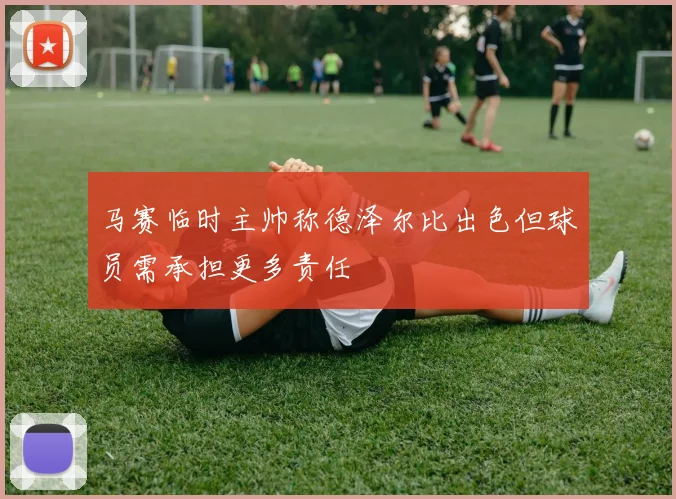 马赛临时主帅称德泽尔比出色但球员需承担更多责任