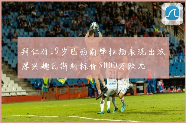 拜仁对19岁巴西前锋拉扬表现出浓厚兴趣瓦斯科标价5000万欧元