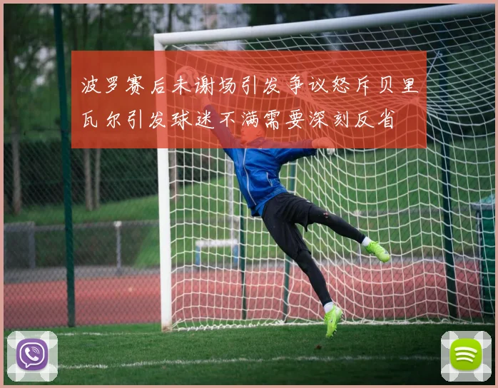 波罗赛后未谢场引发争议怒斥贝里瓦尔引发球迷不满需要深刻反省
