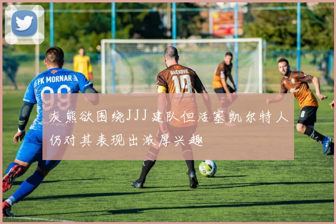 灰熊欲围绕JJJ建队但活塞凯尔特人仍对其表现出浓厚兴趣