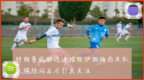 特朗普威胁迅速摧毁伊朗梅西及队友尴尬站后方引发关注