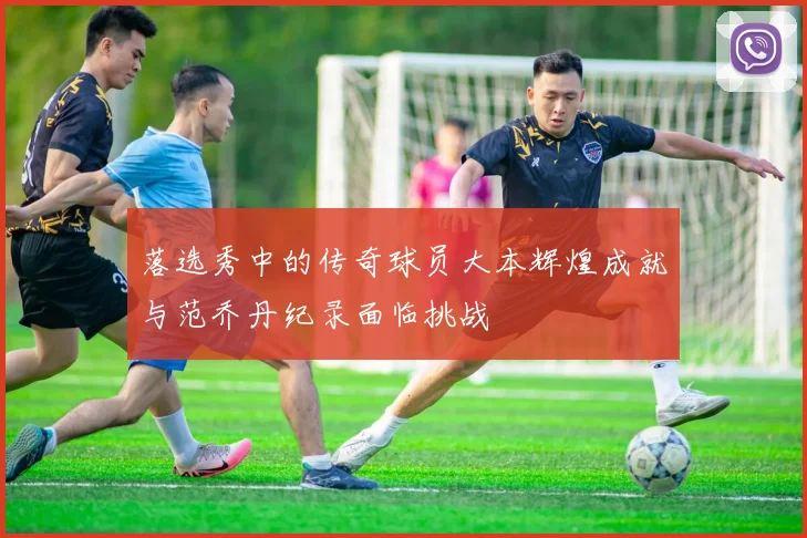 落选秀中的传奇球员大本辉煌成就与范乔丹纪录面临挑战