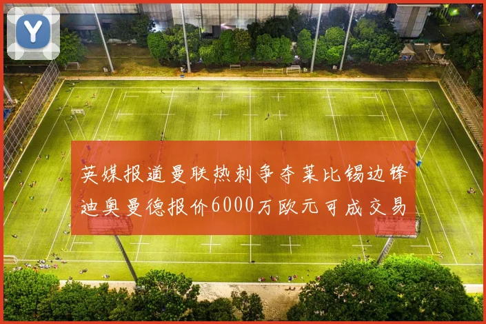 英媒报道曼联热刺争夺莱比锡边锋迪奥曼德报价6000万欧元可成交易