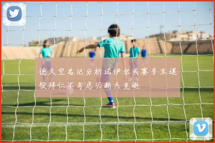 德天空名记分析诺伊尔或赛季末退役拜仁不考虑买断杰克逊