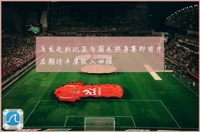 马竞赴利比亚与国米热身赛即将开启期待丰厚收入回报