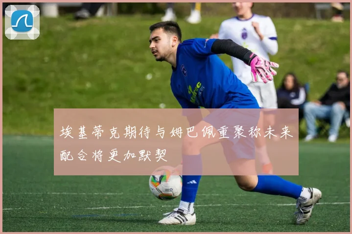 埃基蒂克期待与姆巴佩重聚称未来配合将更加默契