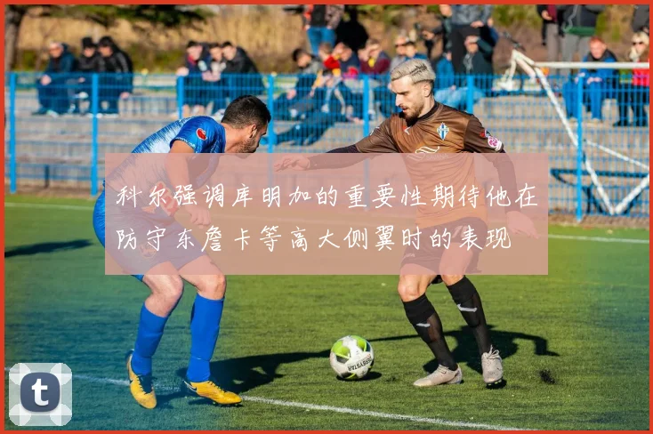 科尔强调库明加的重要性期待他在防守东詹卡等高大侧翼时的表现