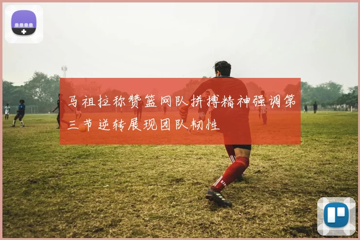 马祖拉称赞篮网队拼搏精神强调第三节逆转展现团队韧性