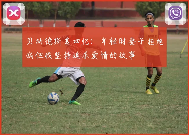 贝纳德斯基回忆：年轻时妻子拒绝我但我坚持追求爱情的故事