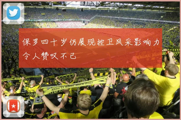 保罗四十岁仍展现控卫风采影响力令人赞叹不已