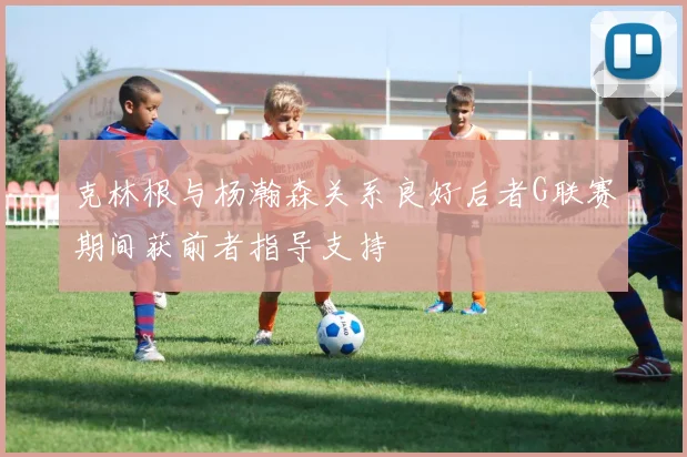 克林根与杨瀚森关系良好后者G联赛期间获前者指导支持