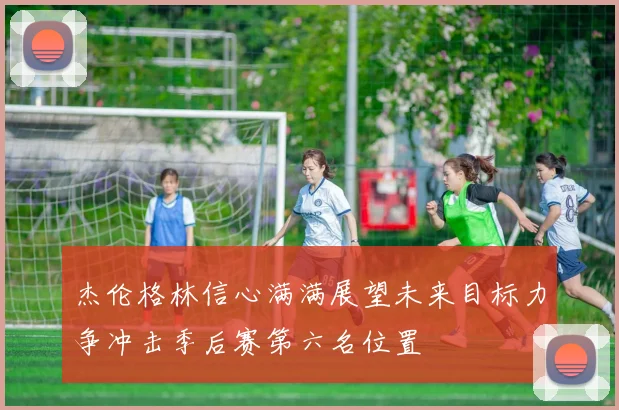 杰伦格林信心满满展望未来目标力争冲击季后赛第六名位置