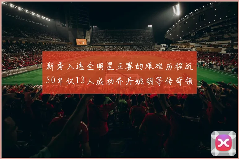 新秀入选全明星正赛的艰难历程近50年仅13人成功乔丹姚明等传奇领衔