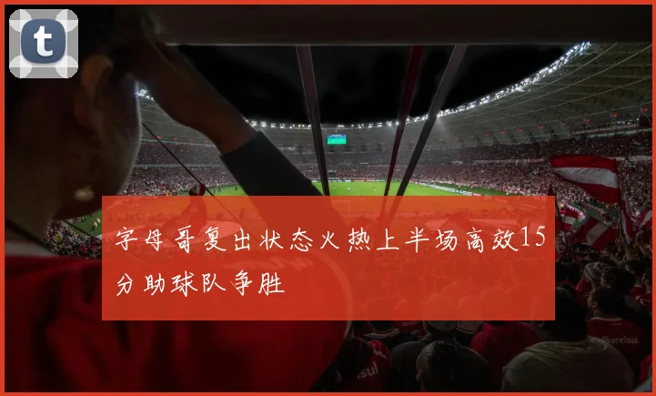 字母哥复出状态火热上半场高效15分助球队争胜