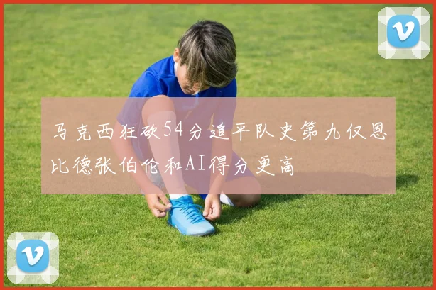 马克西狂砍54分追平队史第九仅恩比德张伯伦和AI得分更高
