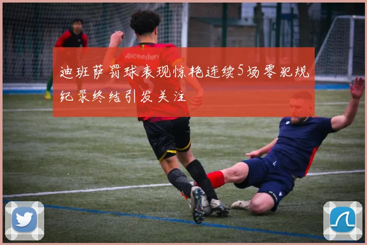 迪班萨罚球表现惊艳连续5场零犯规纪录终结引发关注