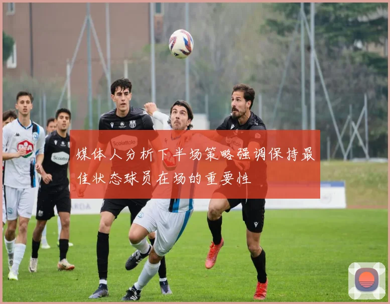 媒体人分析下半场策略强调保持最佳状态球员在场的重要性