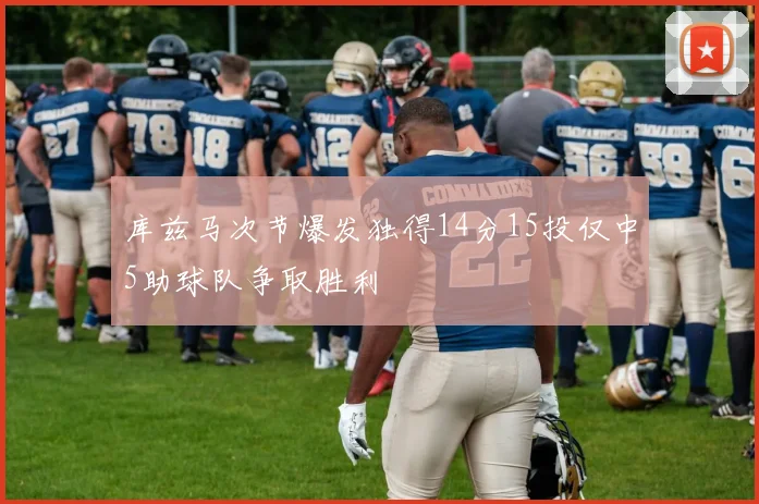 库兹马次节爆发独得14分15投仅中5助球队争取胜利