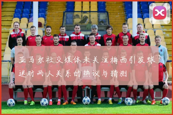 亚马尔社交媒体未关注梅西引发球迷对两人关系的热议与猜测