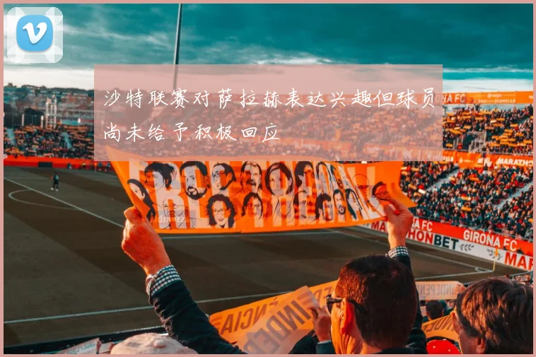 沙特联赛对萨拉赫表达兴趣但球员尚未给予积极回应