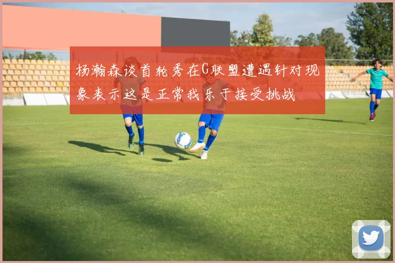 杨瀚森谈首轮秀在G联盟遭遇针对现象表示这是正常我乐于接受挑战