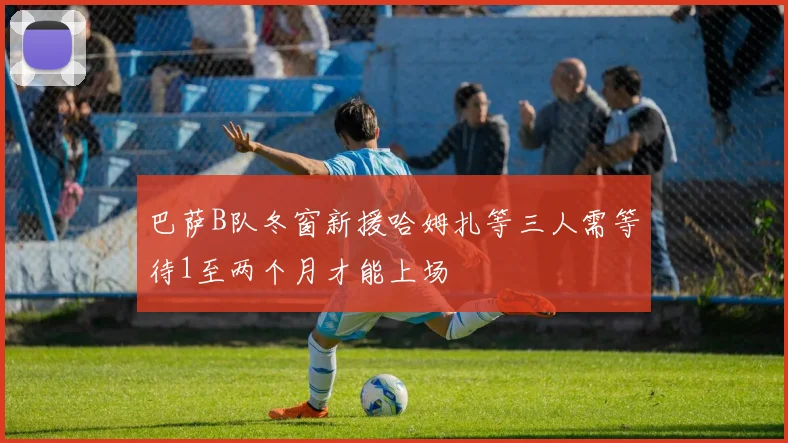 巴萨B队冬窗新援哈姆扎等三人需等待1至两个月才能上场